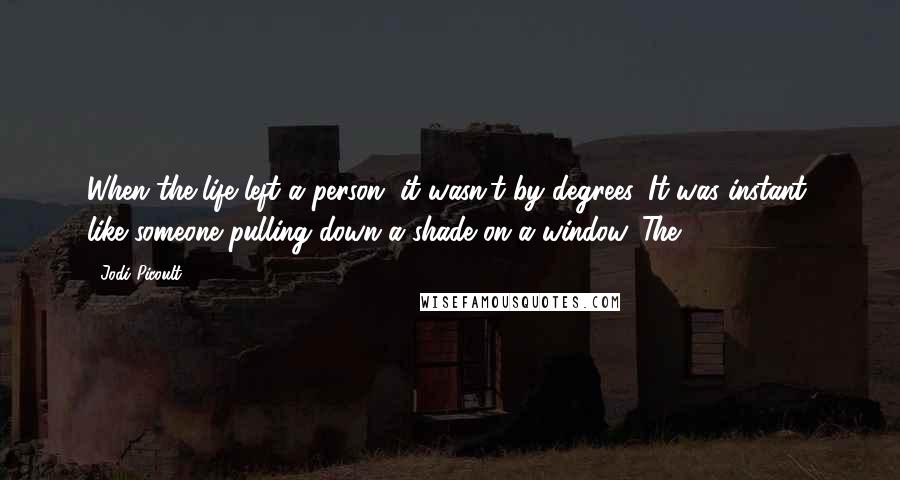 Jodi Picoult Quotes: When the life left a person, it wasn't by degrees. It was instant, like someone pulling down a shade on a window. The