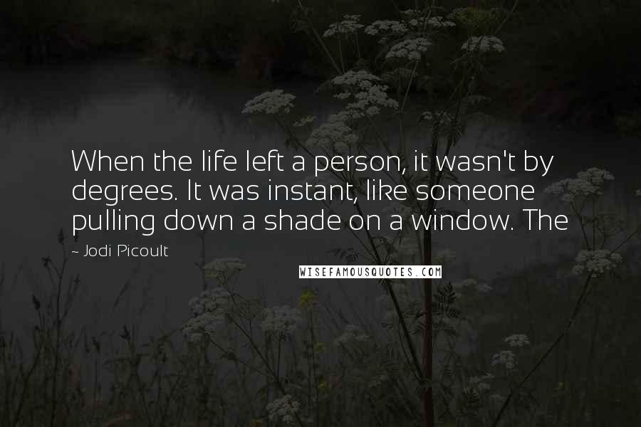 Jodi Picoult Quotes: When the life left a person, it wasn't by degrees. It was instant, like someone pulling down a shade on a window. The