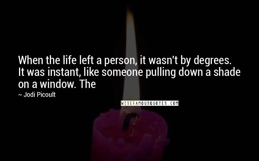 Jodi Picoult Quotes: When the life left a person, it wasn't by degrees. It was instant, like someone pulling down a shade on a window. The