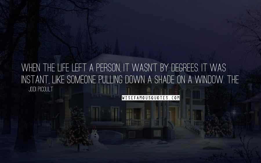 Jodi Picoult Quotes: When the life left a person, it wasn't by degrees. It was instant, like someone pulling down a shade on a window. The