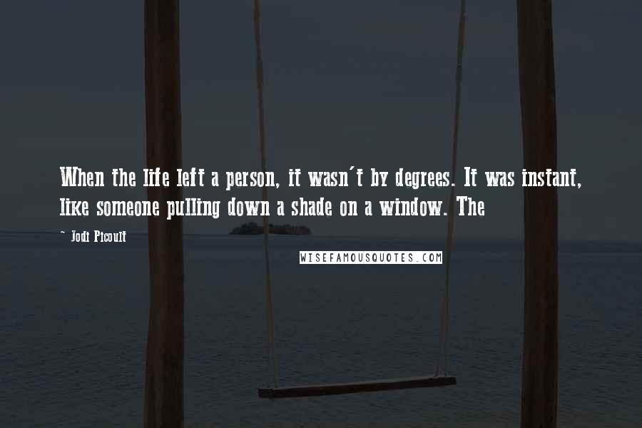 Jodi Picoult Quotes: When the life left a person, it wasn't by degrees. It was instant, like someone pulling down a shade on a window. The