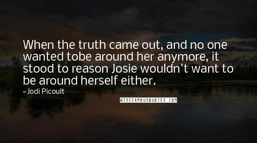 Jodi Picoult Quotes: When the truth came out, and no one wanted tobe around her anymore, it stood to reason Josie wouldn't want to be around herself either.