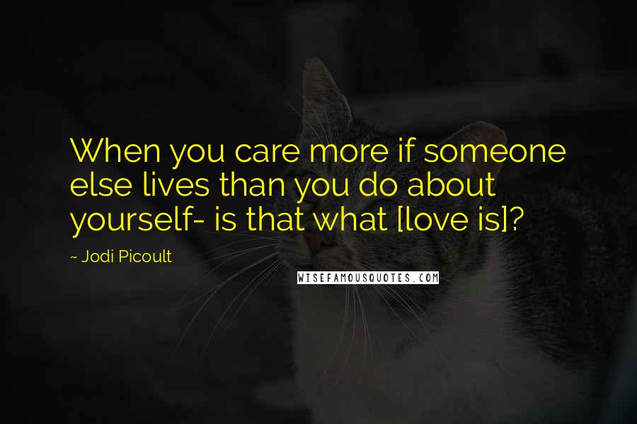 Jodi Picoult Quotes: When you care more if someone else lives than you do about yourself- is that what [love is]?