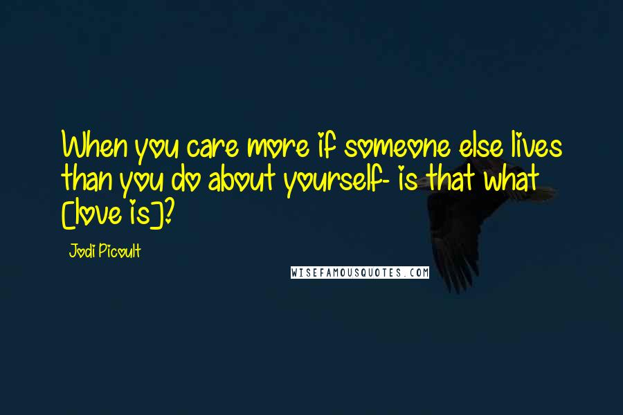 Jodi Picoult Quotes: When you care more if someone else lives than you do about yourself- is that what [love is]?