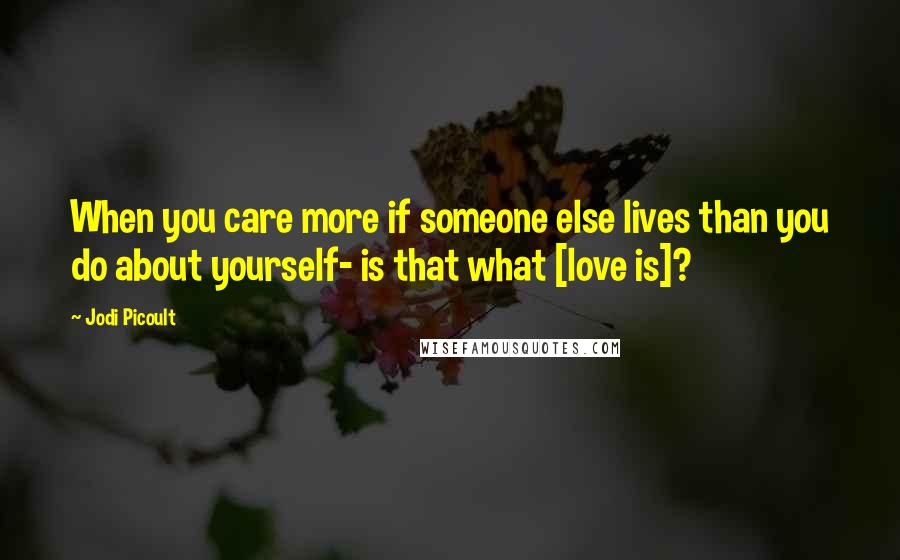 Jodi Picoult Quotes: When you care more if someone else lives than you do about yourself- is that what [love is]?