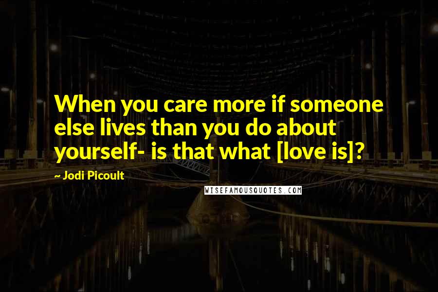 Jodi Picoult Quotes: When you care more if someone else lives than you do about yourself- is that what [love is]?