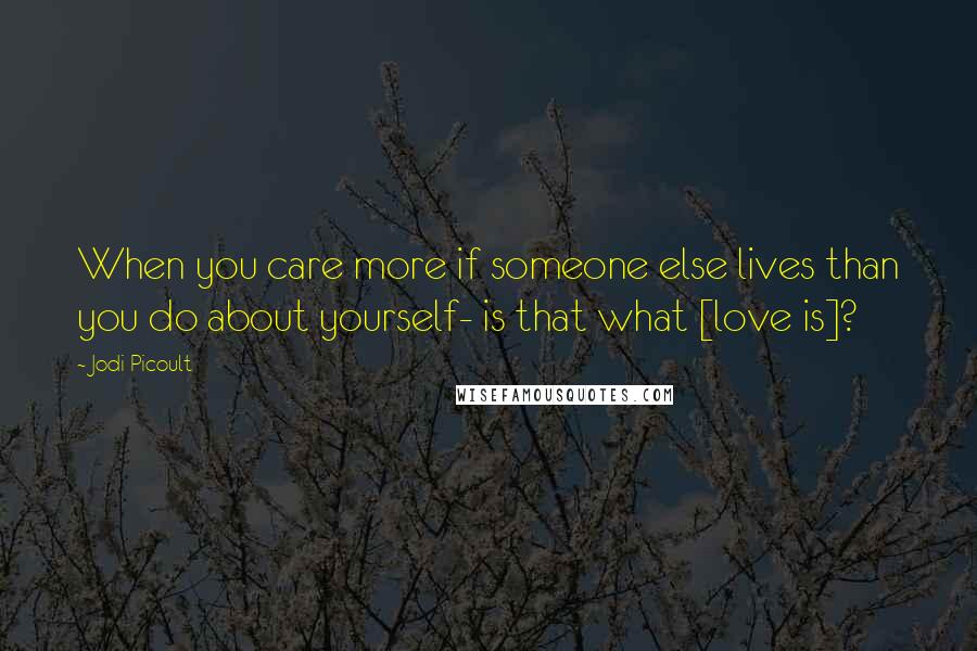 Jodi Picoult Quotes: When you care more if someone else lives than you do about yourself- is that what [love is]?