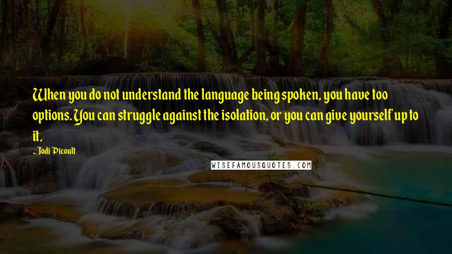 Jodi Picoult Quotes: When you do not understand the language being spoken, you have too options. You can struggle against the isolation, or you can give yourself up to it.