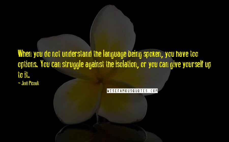 Jodi Picoult Quotes: When you do not understand the language being spoken, you have too options. You can struggle against the isolation, or you can give yourself up to it.