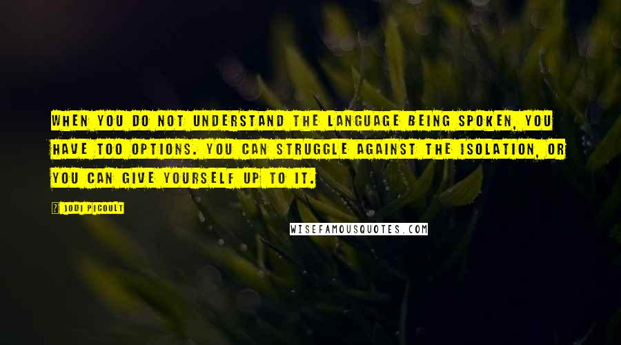 Jodi Picoult Quotes: When you do not understand the language being spoken, you have too options. You can struggle against the isolation, or you can give yourself up to it.
