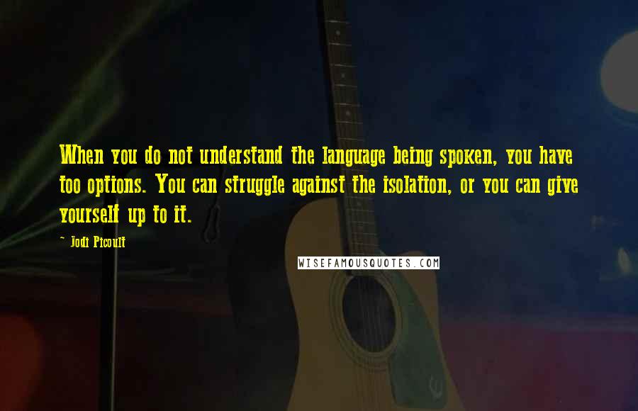 Jodi Picoult Quotes: When you do not understand the language being spoken, you have too options. You can struggle against the isolation, or you can give yourself up to it.