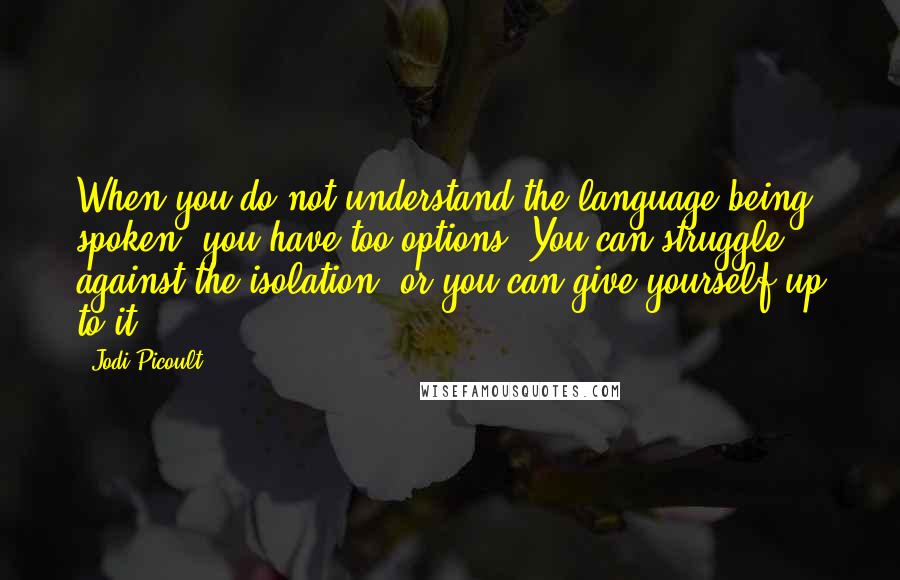 Jodi Picoult Quotes: When you do not understand the language being spoken, you have too options. You can struggle against the isolation, or you can give yourself up to it.