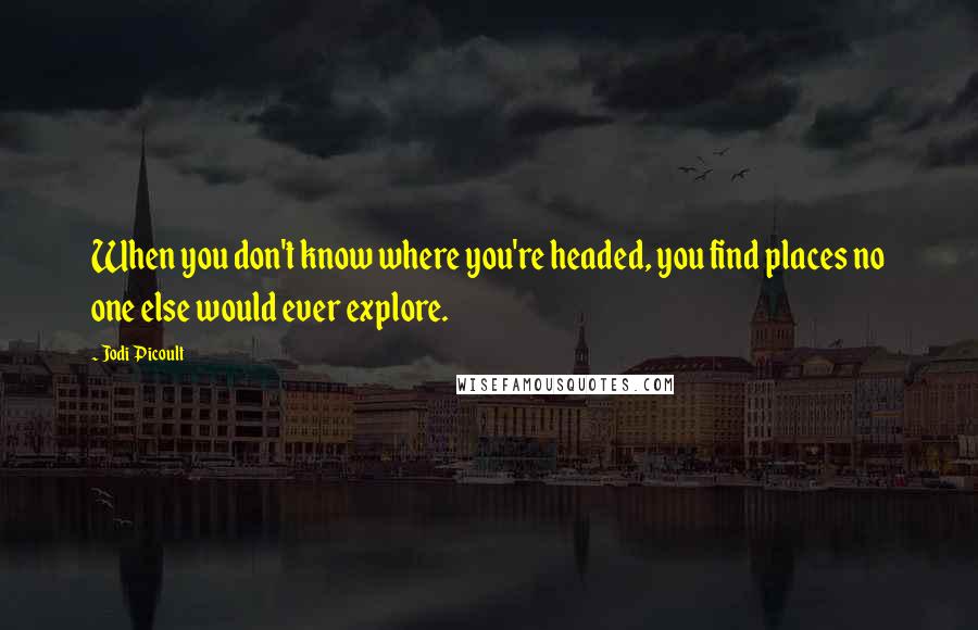 Jodi Picoult Quotes: When you don't know where you're headed, you find places no one else would ever explore.