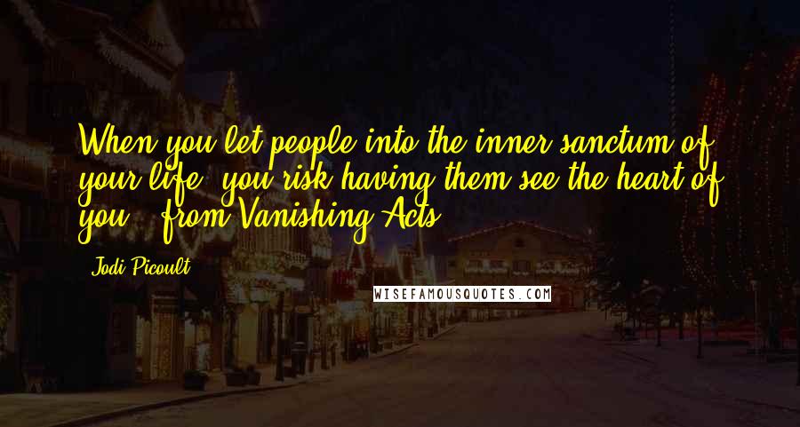 Jodi Picoult Quotes: When you let people into the inner sanctum of your life, you risk having them see the heart of you. (from Vanishing Acts)