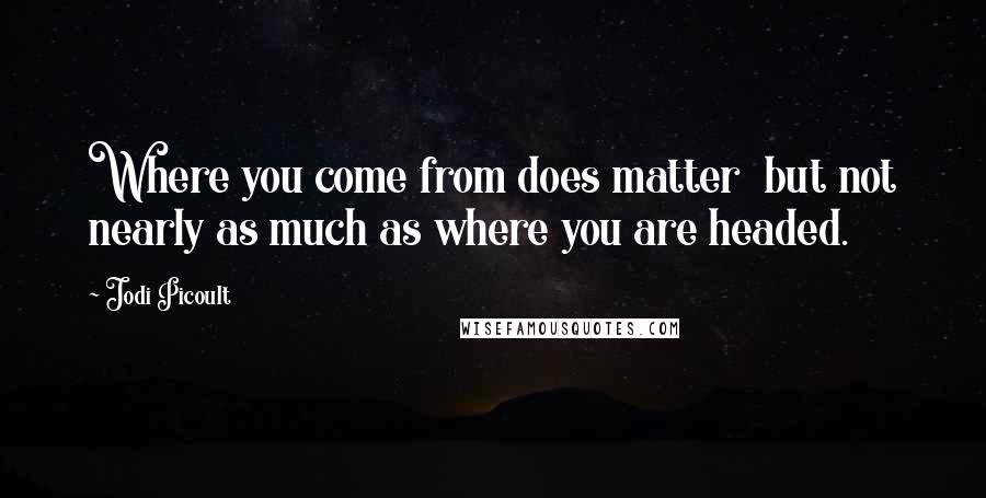 Jodi Picoult Quotes: Where you come from does matter  but not nearly as much as where you are headed.