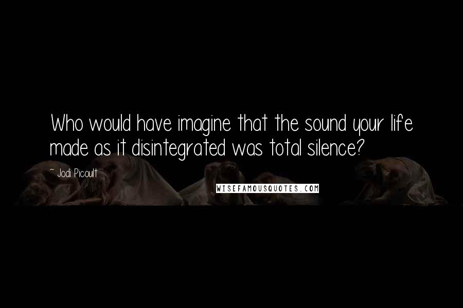 Jodi Picoult Quotes: Who would have imagine that the sound your life made as it disintegrated was total silence?