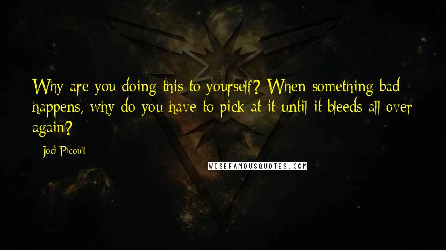 Jodi Picoult Quotes: Why are you doing this to yourself? When something bad happens, why do you have to pick at it until it bleeds all over again?