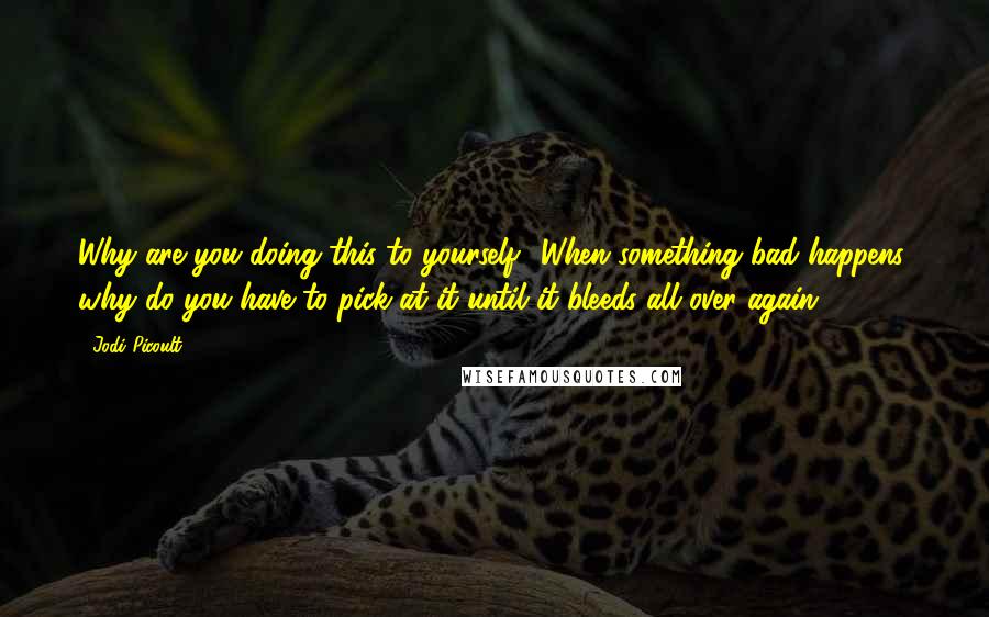 Jodi Picoult Quotes: Why are you doing this to yourself? When something bad happens, why do you have to pick at it until it bleeds all over again?