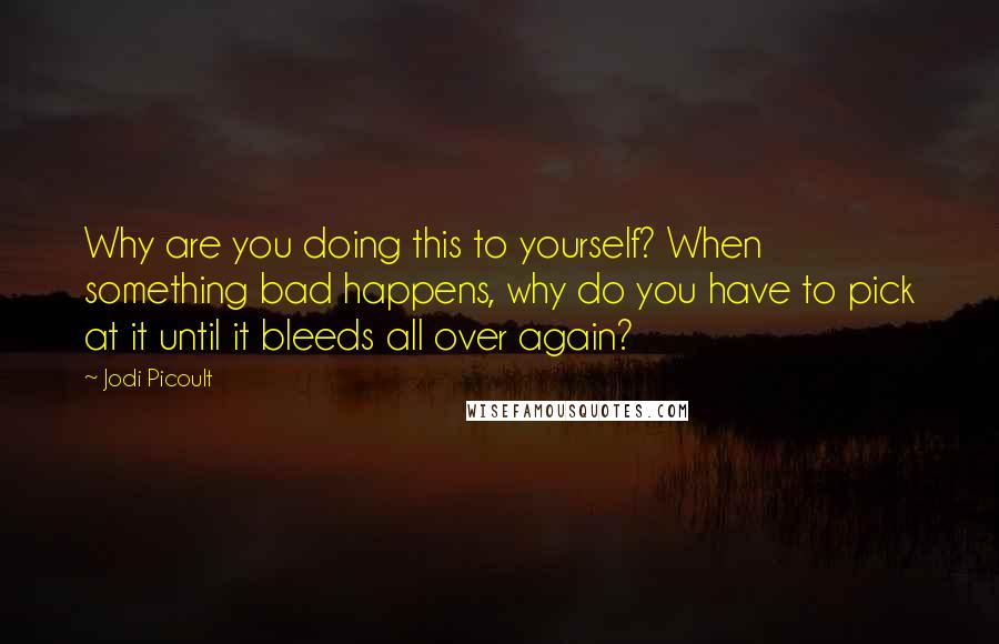 Jodi Picoult Quotes: Why are you doing this to yourself? When something bad happens, why do you have to pick at it until it bleeds all over again?