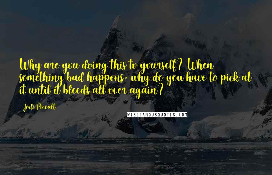 Jodi Picoult Quotes: Why are you doing this to yourself? When something bad happens, why do you have to pick at it until it bleeds all over again?