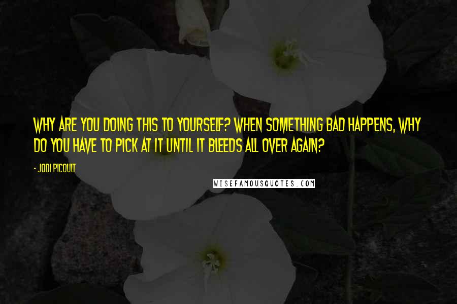 Jodi Picoult Quotes: Why are you doing this to yourself? When something bad happens, why do you have to pick at it until it bleeds all over again?