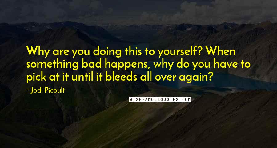 Jodi Picoult Quotes: Why are you doing this to yourself? When something bad happens, why do you have to pick at it until it bleeds all over again?
