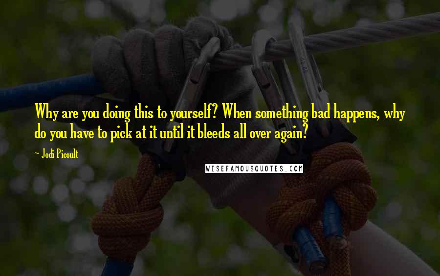 Jodi Picoult Quotes: Why are you doing this to yourself? When something bad happens, why do you have to pick at it until it bleeds all over again?