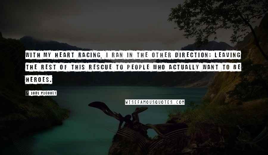 Jodi Picoult Quotes: With my heart racing, I ran in the other direction; leaving the rest of this rescue to people who actually want to be heroes.