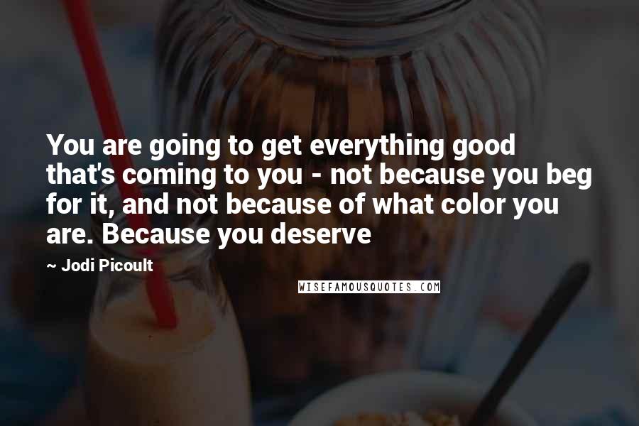 Jodi Picoult Quotes: You are going to get everything good that's coming to you - not because you beg for it, and not because of what color you are. Because you deserve