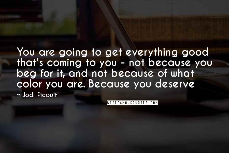 Jodi Picoult Quotes: You are going to get everything good that's coming to you - not because you beg for it, and not because of what color you are. Because you deserve