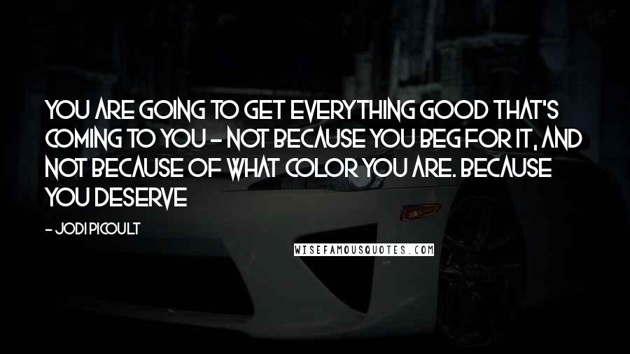 Jodi Picoult Quotes: You are going to get everything good that's coming to you - not because you beg for it, and not because of what color you are. Because you deserve