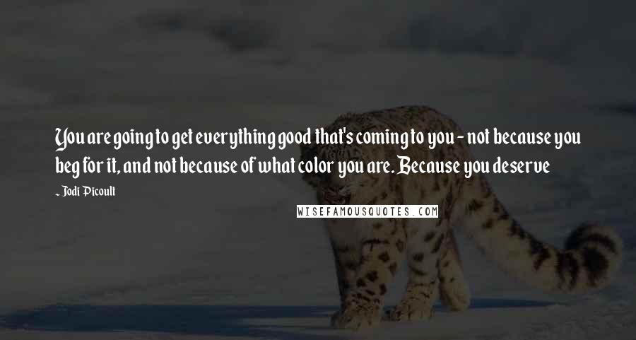 Jodi Picoult Quotes: You are going to get everything good that's coming to you - not because you beg for it, and not because of what color you are. Because you deserve