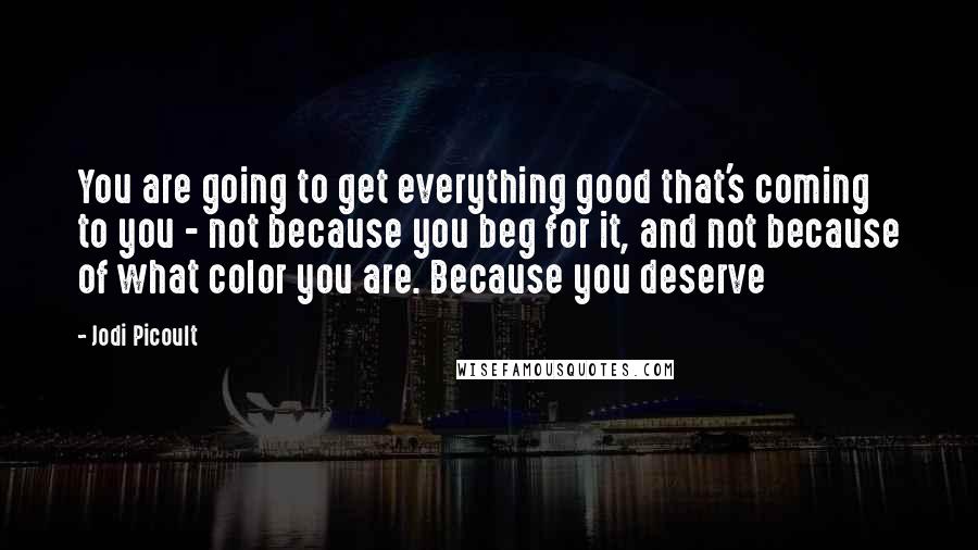 Jodi Picoult Quotes: You are going to get everything good that's coming to you - not because you beg for it, and not because of what color you are. Because you deserve