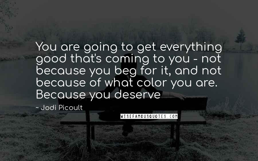 Jodi Picoult Quotes: You are going to get everything good that's coming to you - not because you beg for it, and not because of what color you are. Because you deserve