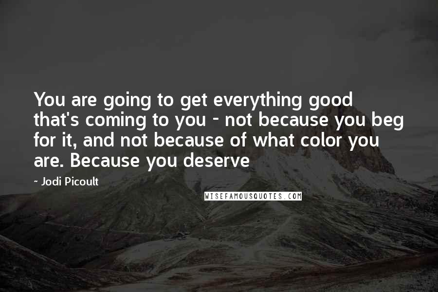 Jodi Picoult Quotes: You are going to get everything good that's coming to you - not because you beg for it, and not because of what color you are. Because you deserve