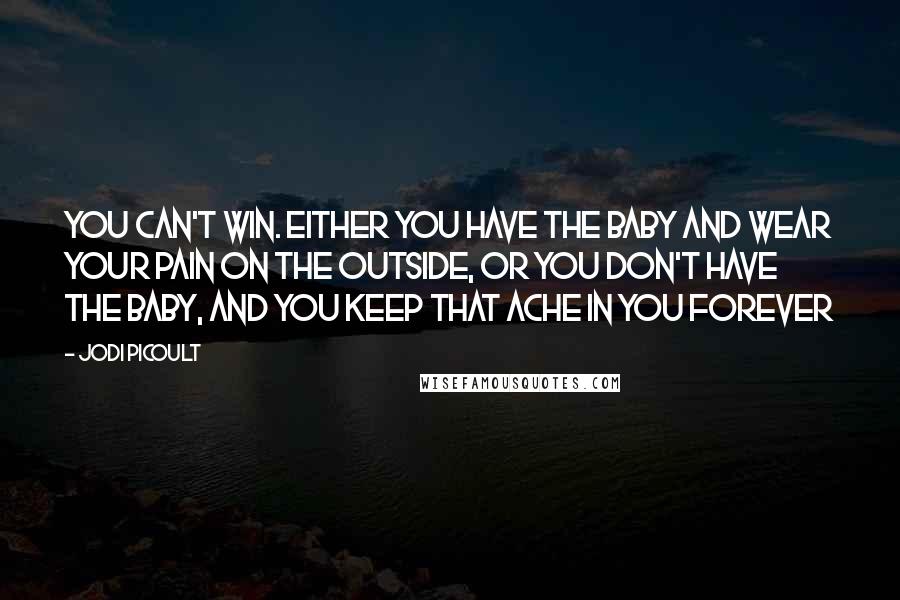 Jodi Picoult Quotes: You can't win. Either you have the baby and wear your pain on the outside, or you don't have the baby, and you keep that ache in you forever