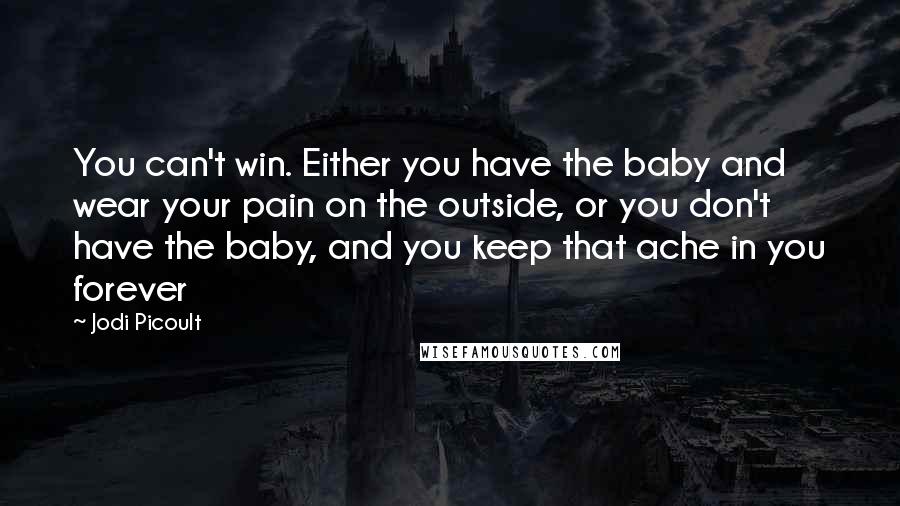 Jodi Picoult Quotes: You can't win. Either you have the baby and wear your pain on the outside, or you don't have the baby, and you keep that ache in you forever