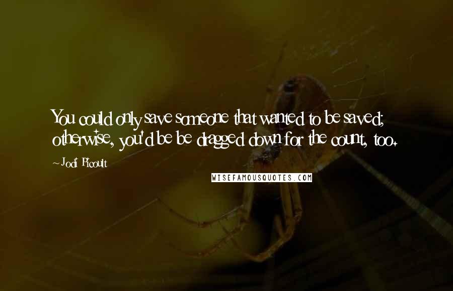 Jodi Picoult Quotes: You could only save someone that wanted to be saved; otherwise, you'd be be dragged down for the count, too.