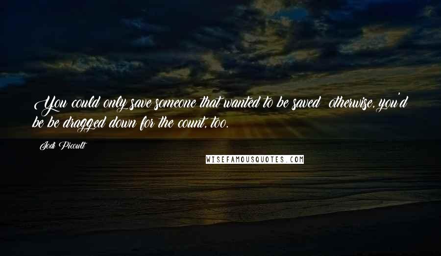 Jodi Picoult Quotes: You could only save someone that wanted to be saved; otherwise, you'd be be dragged down for the count, too.