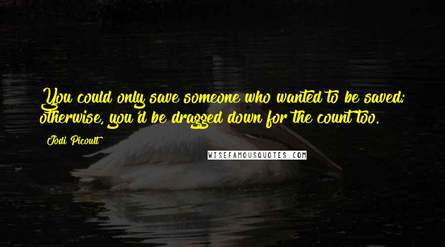 Jodi Picoult Quotes: You could only save someone who wanted to be saved; otherwise, you'd be dragged down for the count too.