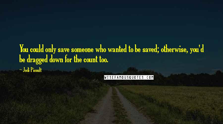 Jodi Picoult Quotes: You could only save someone who wanted to be saved; otherwise, you'd be dragged down for the count too.