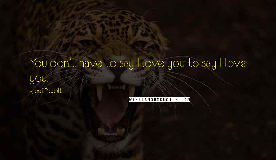 Jodi Picoult Quotes: You don't have to say I love you to say I love you.