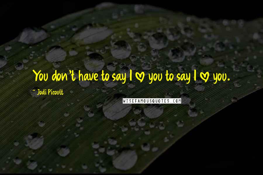 Jodi Picoult Quotes: You don't have to say I love you to say I love you.