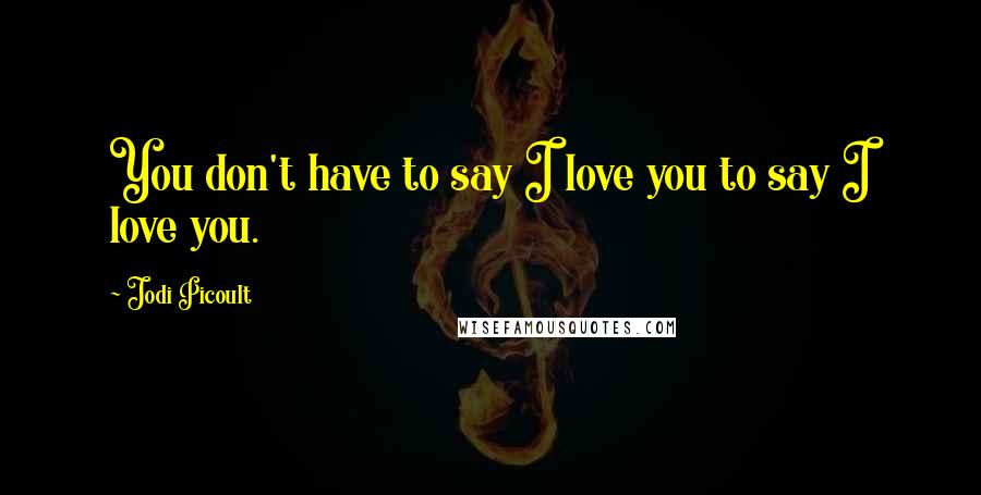 Jodi Picoult Quotes: You don't have to say I love you to say I love you.