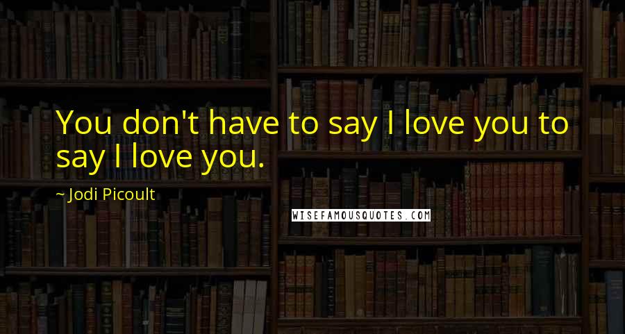 Jodi Picoult Quotes: You don't have to say I love you to say I love you.