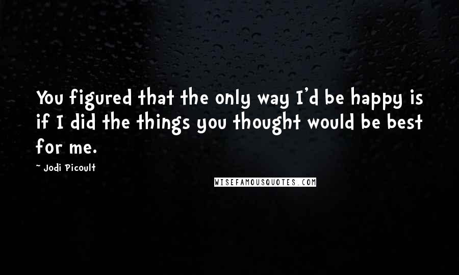 Jodi Picoult Quotes: You figured that the only way I'd be happy is if I did the things you thought would be best for me.