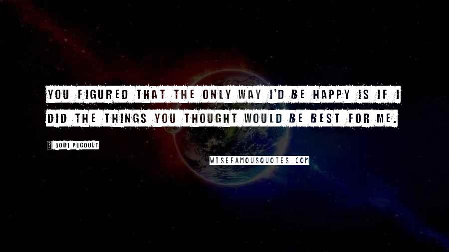 Jodi Picoult Quotes: You figured that the only way I'd be happy is if I did the things you thought would be best for me.