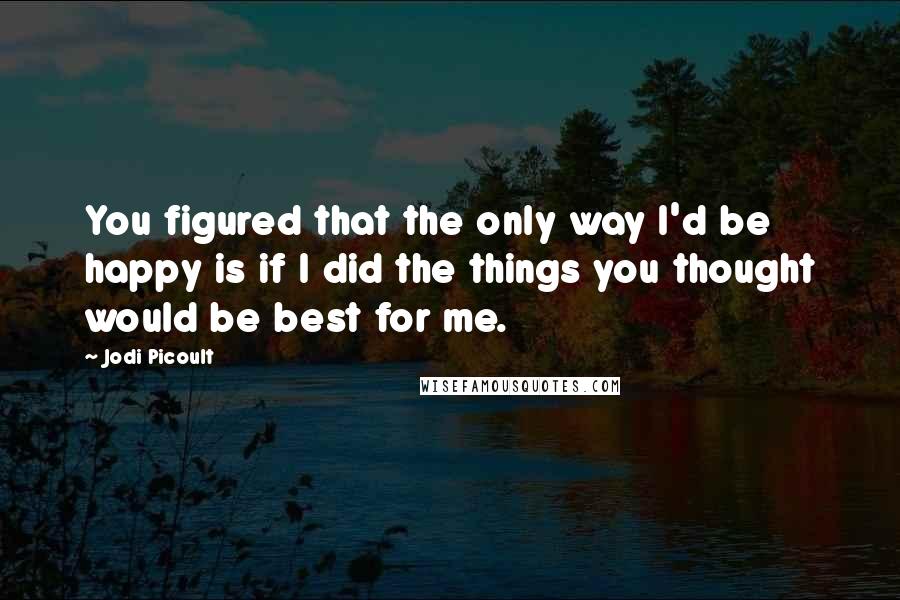 Jodi Picoult Quotes: You figured that the only way I'd be happy is if I did the things you thought would be best for me.