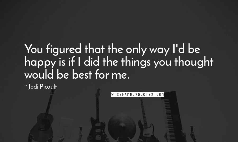 Jodi Picoult Quotes: You figured that the only way I'd be happy is if I did the things you thought would be best for me.