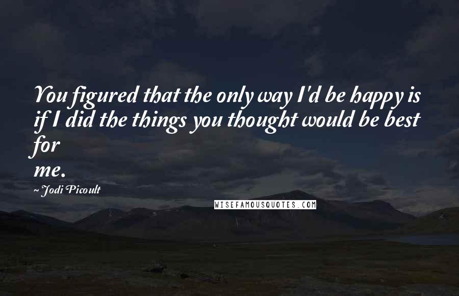 Jodi Picoult Quotes: You figured that the only way I'd be happy is if I did the things you thought would be best for me.